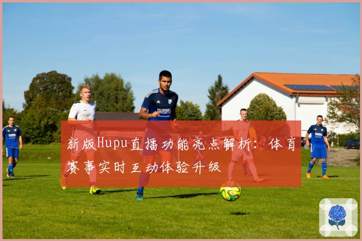 新版Hupu直播功能亮点解析：体育赛事实时互动体验升级
