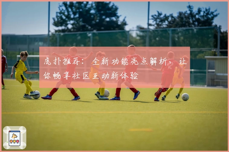 虎扑推荐:全新功能亮点解析,让你畅享社区互动新体验