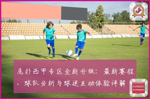 虎扑西甲专区全新升级：最新赛程、球队分析与球迷互动体验详解