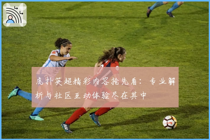 虎扑英超精彩内容抢先看：专业解析与社区互动体验尽在其中