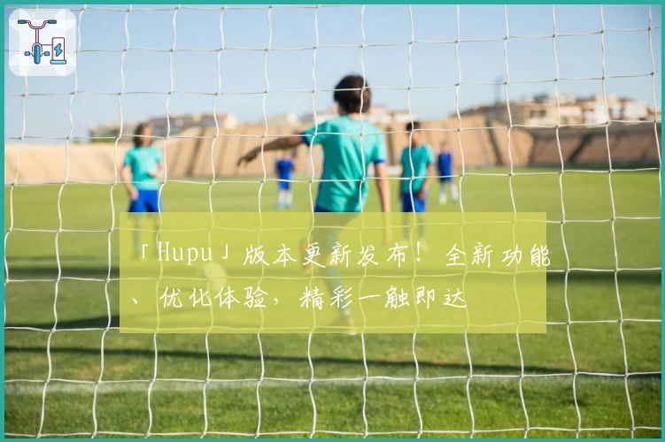 「Hupu」版本更新发布！全新功能、优化体验，精彩一触即达