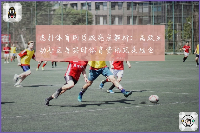 虎扑体育网页版亮点解析:高效互动社区与实时体育资讯完美结合