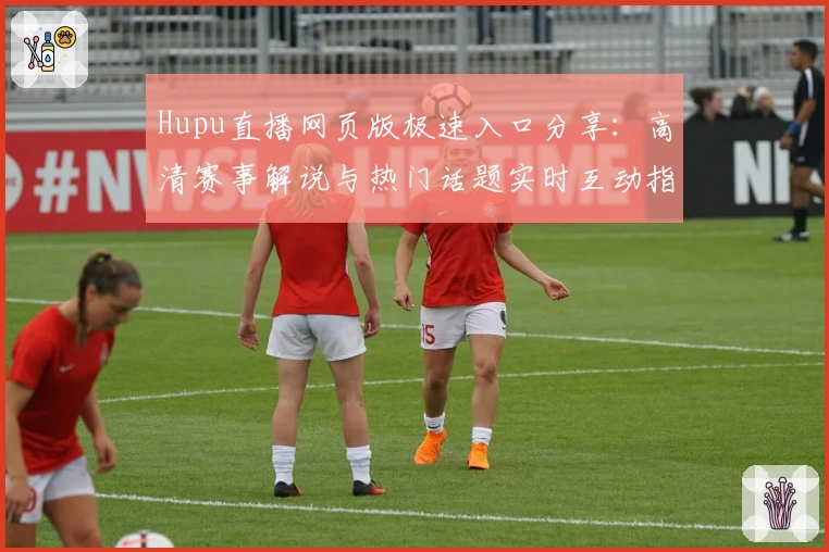 Hupu直播网页版极速入口分享：高清赛事解说与热门话题实时互动指南
