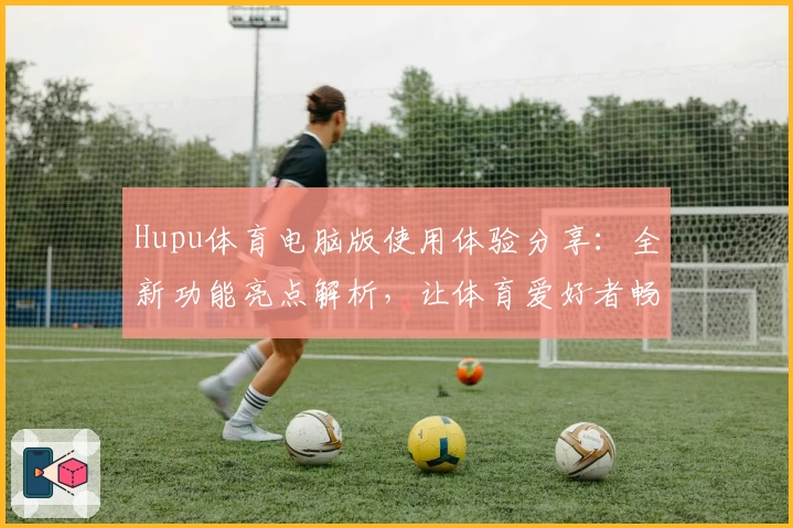 Hupu体育电脑版使用体验分享：全新功能亮点解析，让体育爱好者畅享赛事热潮
