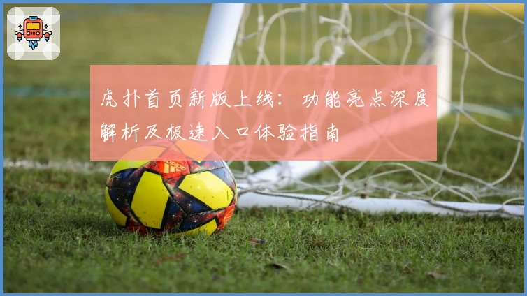 虎扑首页新版上线：功能亮点深度解析及极速入口体验指南