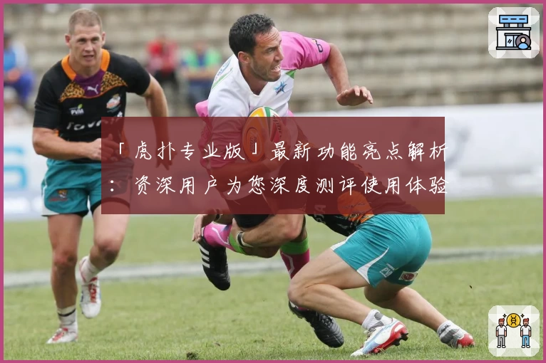 「虎扑专业版」最新功能亮点解析：资深用户为您深度测评使用体验