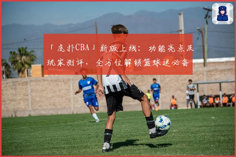 「虎扑CBA」新版上线：功能亮点及玩家测评，全方位解锁篮球迷必备社区