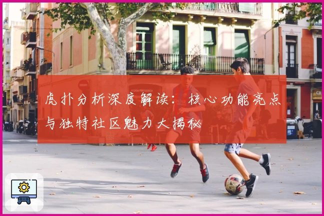 虎扑分析深度解读:核心功能亮点与独特社区魅力大揭秘