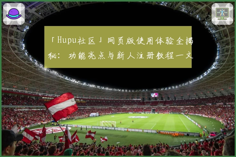 「Hupu社区」网页版使用体验全揭秘:功能亮点与新人注册教程一文掌握