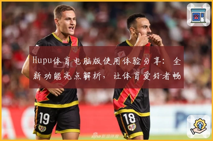 Hupu体育电脑版使用体验分享：全新功能亮点解析，让体育爱好者畅享赛事热潮