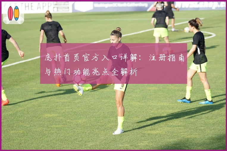 虎扑首页官方入口详解：注册指南与热门功能亮点全解析