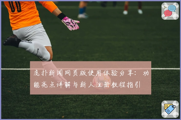 虎扑新闻网页版使用体验分享：功能亮点详解与新人注册教程指引