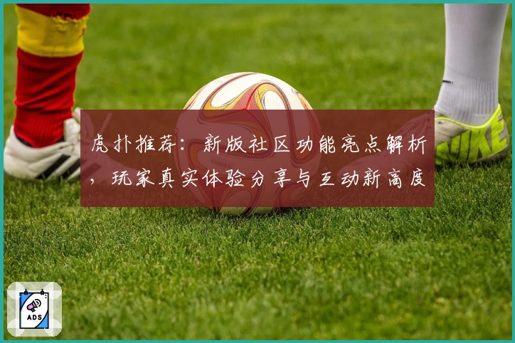 虎扑推荐：新版社区功能亮点解析，玩家真实体验分享与互动新高度