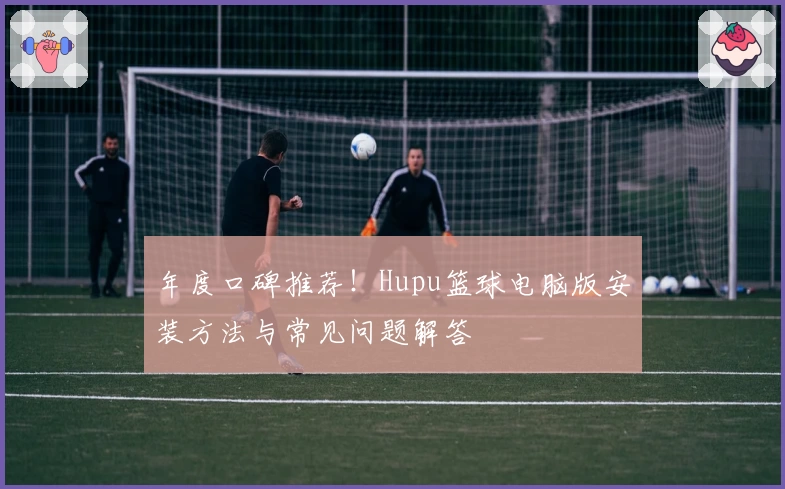 年度口碑推荐！Hupu篮球电脑版安装方法与常见问题解答