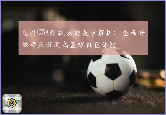 虎扑CBA新版功能亮点解析：全面升级带来沉浸式篮球社区体验