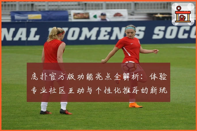 虎扑官方版功能亮点全解析:体验专业社区互动与个性化推荐的新玩法
