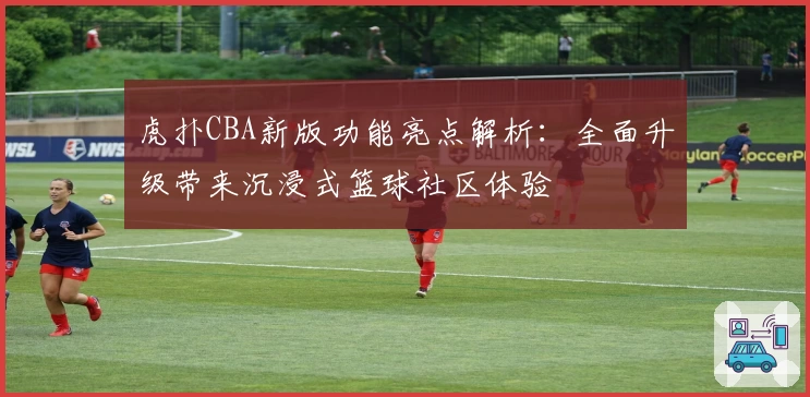 虎扑CBA新版功能亮点解析：全面升级带来沉浸式篮球社区体验