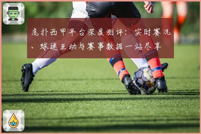 虎扑西甲平台深度测评：实时赛况、球迷互动与赛事数据一站尽享