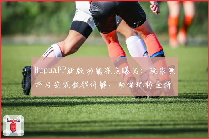 HupuAPP新版功能亮点曝光：玩家测评与安装教程详解，助你玩转全新体验
