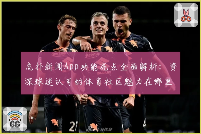 虎扑新闻App功能亮点全面解析：资深球迷认可的体育社区魅力在哪里？