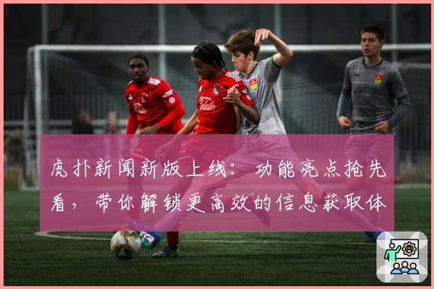 虎扑新闻新版上线：功能亮点抢先看，带你解锁更高效的信息获取体验