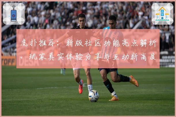 虎扑推荐：新版社区功能亮点解析，玩家真实体验分享与互动新高度