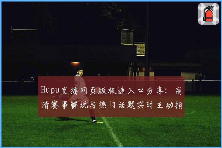 Hupu直播网页版极速入口分享：高清赛事解说与热门话题实时互动指南