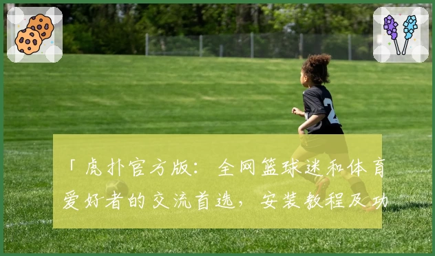 「虎扑官方版：全网篮球迷和体育爱好者的交流首选，安装教程及功能亮点详解」