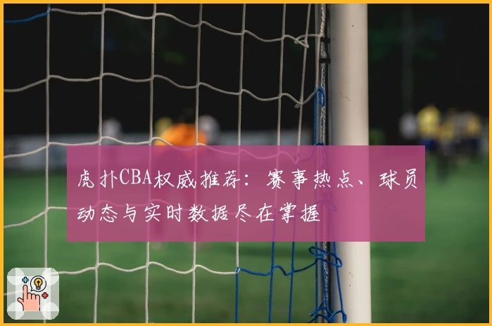 虎扑CBA权威推荐：赛事热点、球员动态与实时数据尽在掌握