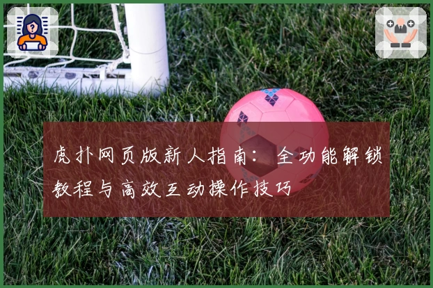虎扑网页版新人指南:全功能解锁教程与高效互动操作技巧