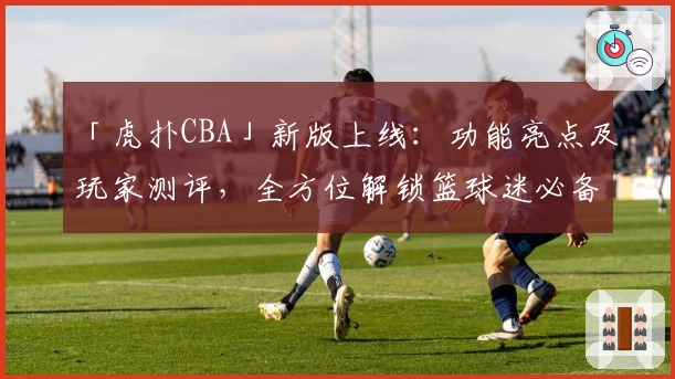 「虎扑CBA」新版上线:功能亮点及玩家测评,全方位解锁篮球迷必备社区