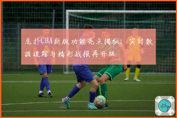 虎扑CBA新版功能亮点揭秘：实时数据追踪与精彩战报再升级