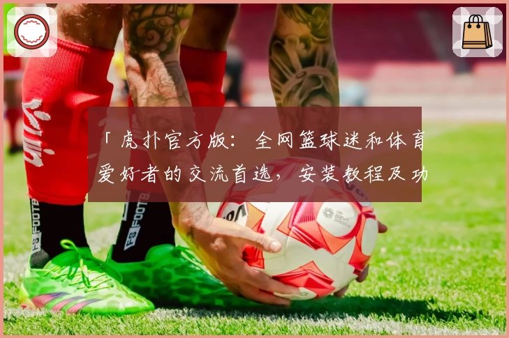 「虎扑官方版：全网篮球迷和体育爱好者的交流首选，安装教程及功能亮点详解」