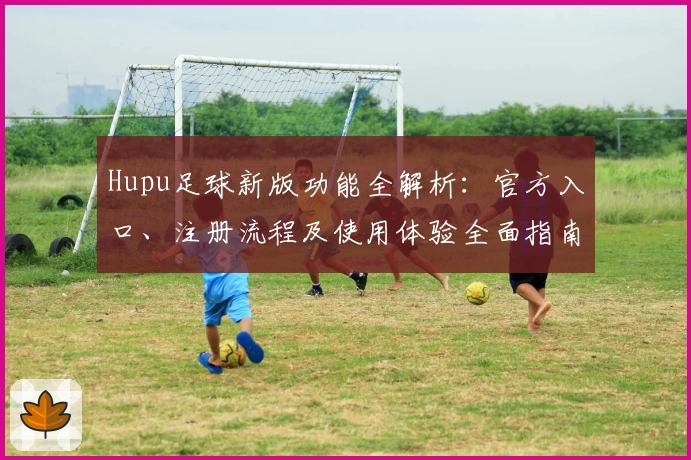 Hupu足球新版功能全解析:官方入口、注册流程及使用体验全面指南