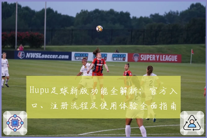 Hupu足球新版功能全解析：官方入口、注册流程及使用体验全面指南