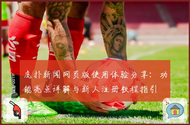 虎扑新闻网页版使用体验分享：功能亮点详解与新人注册教程指引