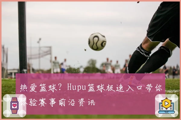 热爱篮球？Hupu篮球极速入口带你体验赛事前沿资讯
